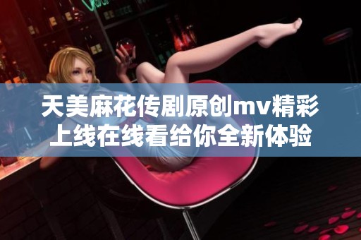 天美麻花传剧原创mv精彩上线在线看给你全新体验