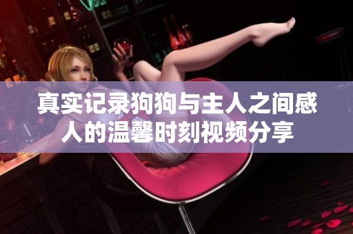 真实记录狗狗与主人之间感人的温馨时刻视频分享
