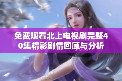 免费观看北上电视剧完整40集精彩剧情回顾与分析