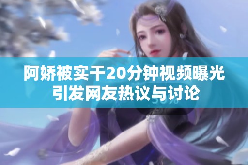 阿娇被实干20分钟视频曝光 引发网友热议与讨论