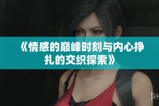 《情感的巅峰时刻与内心挣扎的交织探索》
