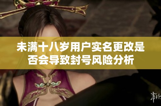 未满十八岁用户实名更改是否会导致封号风险分析