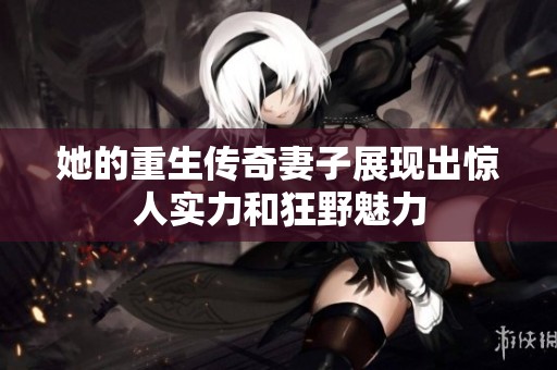 她的重生传奇妻子展现出惊人实力和狂野魅力