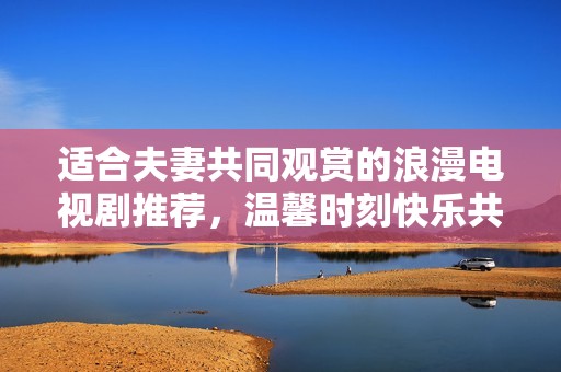 适合夫妻共同观赏的浪漫电视剧推荐，温馨时刻快乐共享