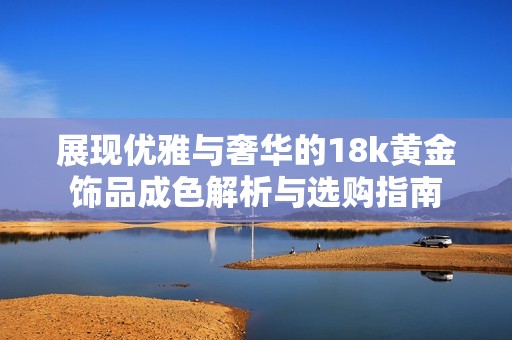 展现优雅与奢华的18k黄金饰品成色解析与选购指南