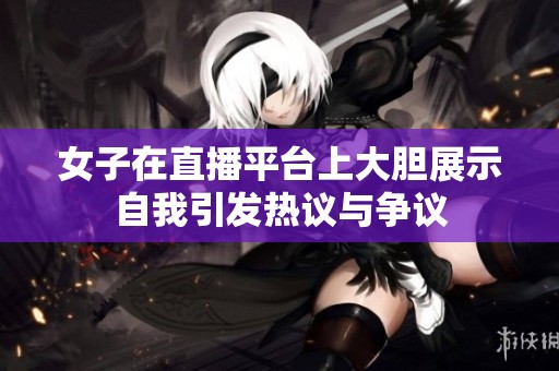 女子在直播平台上大胆展示自我引发热议与争议