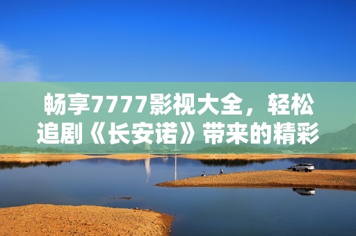 畅享7777影视大全，轻松追剧《长安诺》带来的精彩剧情