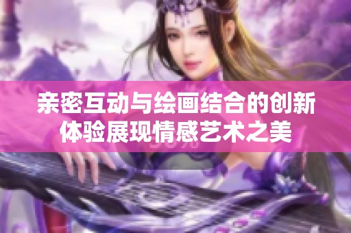 亲密互动与绘画结合的创新体验展现情感艺术之美