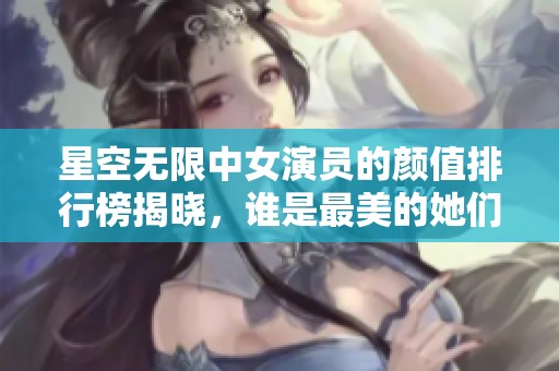 星空无限中女演员的颜值排行榜揭晓，谁是最美的她们