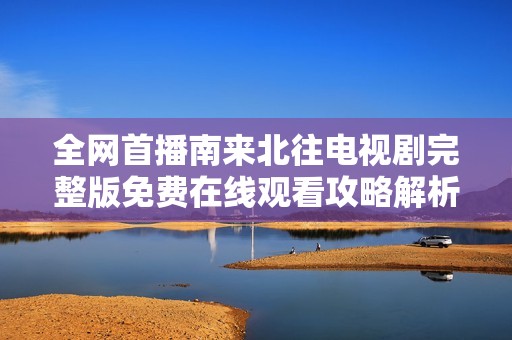 全网首播南来北往电视剧完整版免费在线观看攻略解析