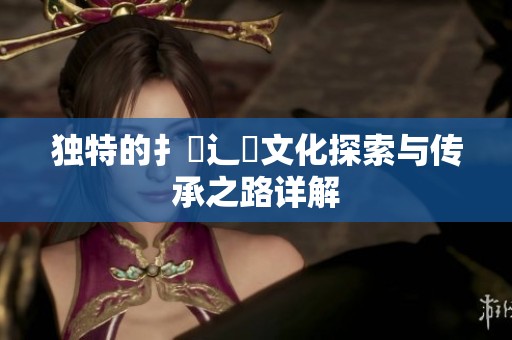 独特的扌喿辶畐文化探索与传承之路详解