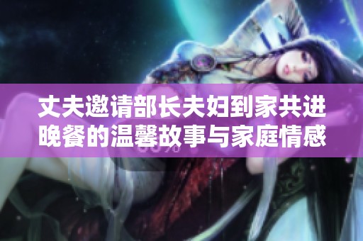 丈夫邀请部长夫妇到家共进晚餐的温馨故事与家庭情感互动解析