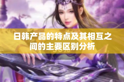 日韩产品的特点及其相互之间的主要区别分析
