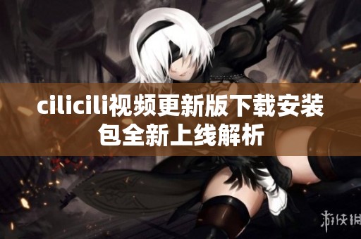 cilicili视频更新版下载安装包全新上线解析