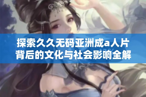 探索久久无码亚洲成a人片背后的文化与社会影响全解析