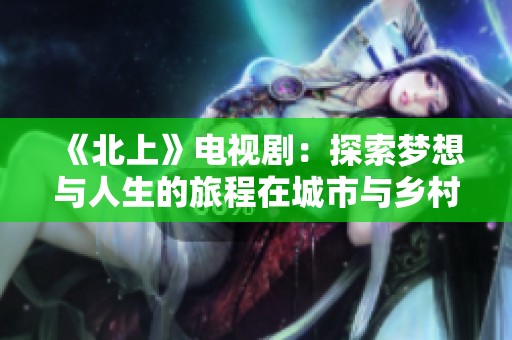 《北上》电视剧：探索梦想与人生的旅程在城市与乡村之间交融