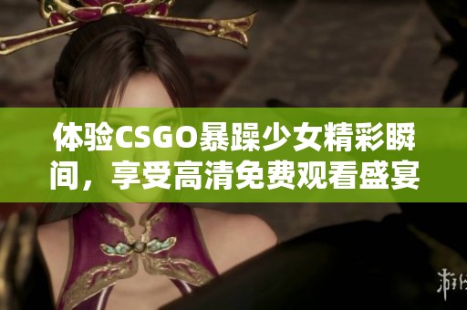 体验CSGO暴躁少女精彩瞬间，享受高清免费观看盛宴