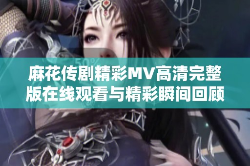 麻花传剧精彩MV高清完整版在线观看与精彩瞬间回顾
