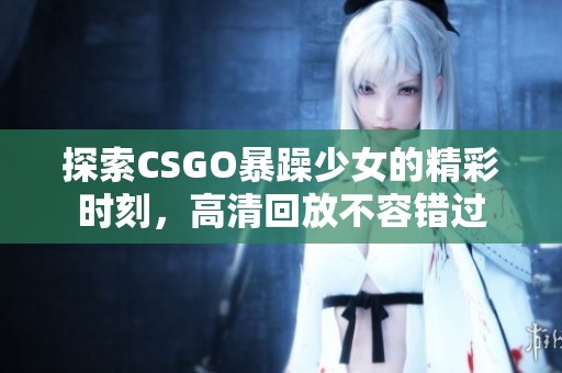探索CSGO暴躁少女的精彩时刻，高清回放不容错过
