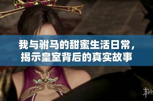 我与驸马的甜蜜生活日常，揭示皇室背后的真实故事