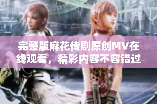 完整版麻花传剧原创MV在线观看，精彩内容不容错过！
