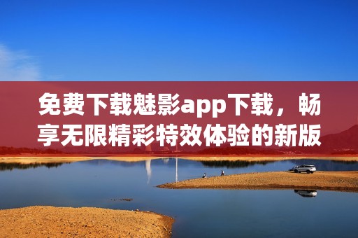 免费下载魅影app下载，畅享无限精彩特效体验的新版本