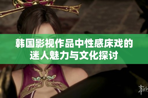 韩国影视作品中性感床戏的迷人魅力与文化探讨