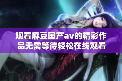 观看麻豆国产av的精彩作品无需等待轻松在线观看