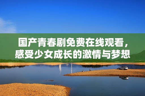 国产青春剧免费在线观看，感受少女成长的激情与梦想