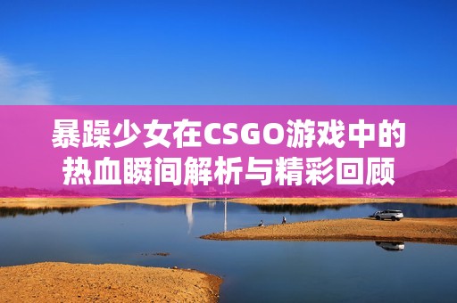 暴躁少女在CSGO游戏中的热血瞬间解析与精彩回顾