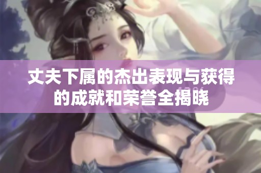 丈夫下属的杰出表现与获得的成就和荣誉全揭晓