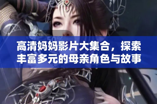 高清妈妈影片大集合，探索丰富多元的母亲角色与故事情节