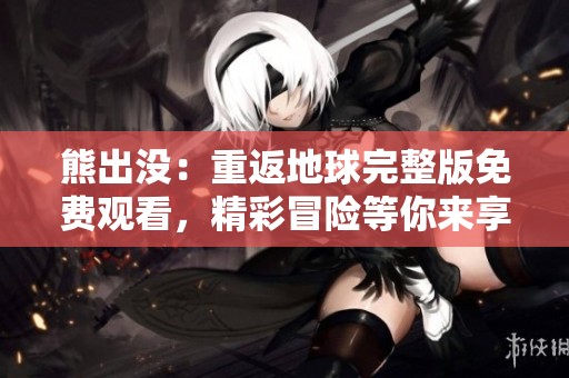 熊出没：重返地球完整版免费观看，精彩冒险等你来享受