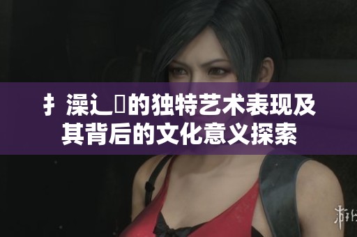 扌澡辶畐的独特艺术表现及其背后的文化意义探索