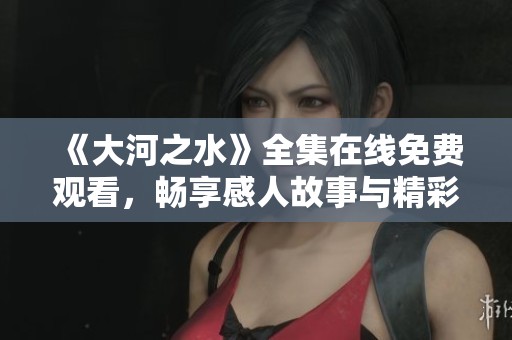 《大河之水》全集在线免费观看，畅享感人故事与精彩剧情