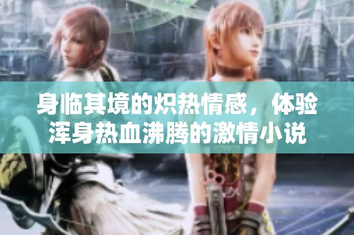 身临其境的炽热情感，体验浑身热血沸腾的激情小说