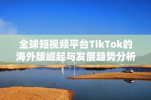 全球短视频平台TikTok的海外版崛起与发展趋势分析