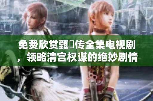 免费欣赏甄嬛传全集电视剧，领略清宫权谋的绝妙剧情