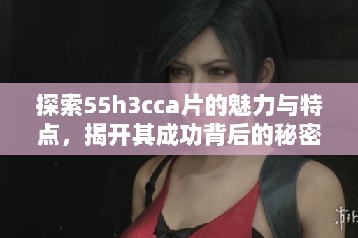 探索55h3cca片的魅力与特点，揭开其成功背后的秘密与故事