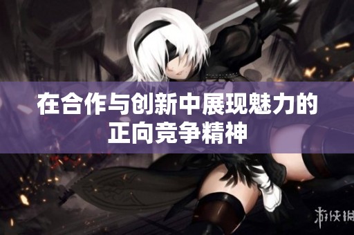 在合作与创新中展现魅力的正向竞争精神