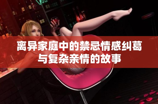 离异家庭中的禁忌情感纠葛与复杂亲情的故事