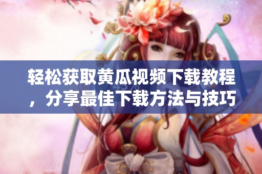 轻松获取黄瓜视频下载教程，分享最佳下载方法与技巧