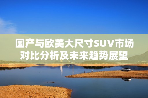 国产与欧美大尺寸SUV市场对比分析及未来趋势展望