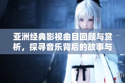 亚洲经典影视曲目回顾与赏析，探寻音乐背后的故事与情感