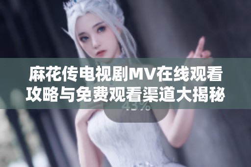 麻花传电视剧MV在线观看攻略与免费观看渠道大揭秘