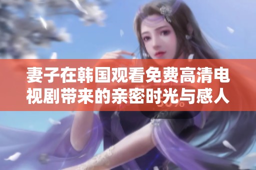妻子在韩国观看免费高清电视剧带来的亲密时光与感人故事