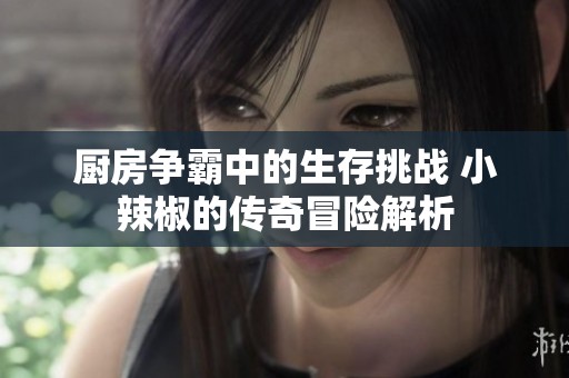 厨房争霸中的生存挑战 小辣椒的传奇冒险解析