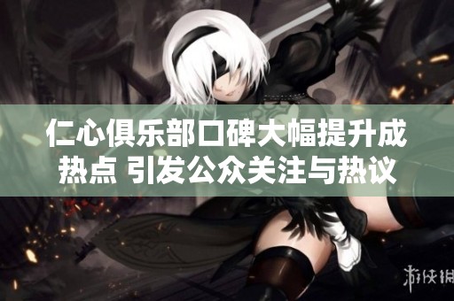 仁心俱乐部口碑大幅提升成热点 引发公众关注与热议