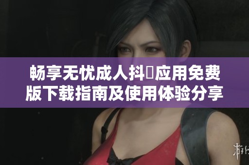 畅享无忧成人抖抈应用免费版下载指南及使用体验分享
