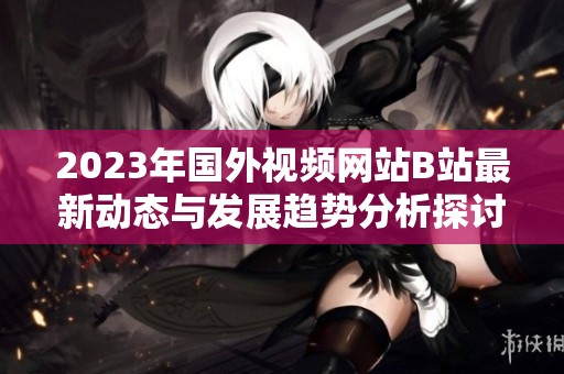2023年国外视频网站B站最新动态与发展趋势分析探讨